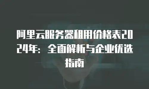 阿里云服务器租用价格表2024年：全面解析与企业优选指南