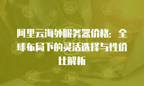 阿里云海外服务器价格：全球布局下的灵活选择与性价比解析