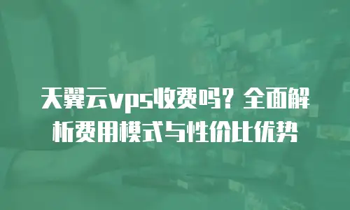 天翼云vps收费吗？全面解析费用模式与性价比优势