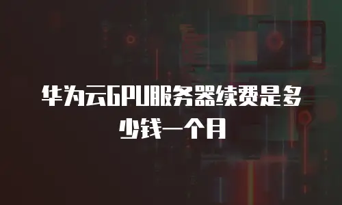 华为云GPU服务器续费是多少钱一个月