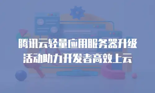 腾讯云轻量应用服务器升级活动助力开发者高效上云