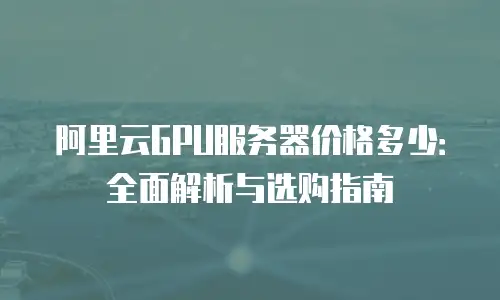 阿里云GPU服务器价格多少：全面解析与选购指南