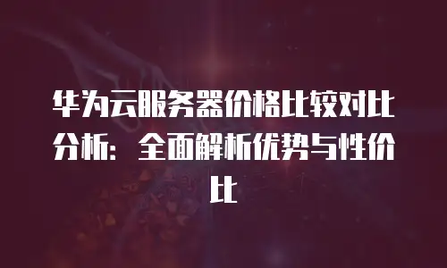 华为云服务器价格比较对比分析：全面解析优势与性价比