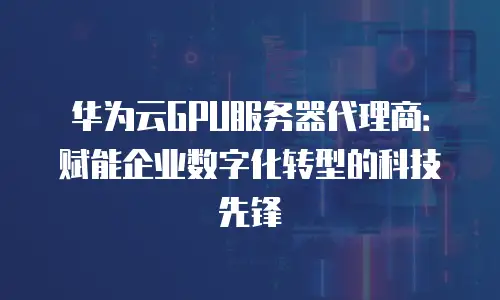 华为云GPU服务器代理商：赋能企业数字化转型的科技先锋