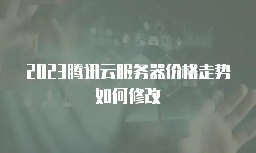 2023腾讯云服务器价格走势如何修改