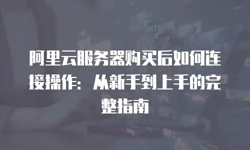 阿里云服务器购买后如何连接操作：从新手到上手的完整指南