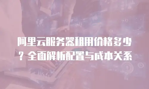 阿里云服务器租用价格多少？全面解析配置与成本关系