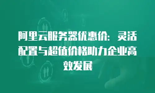 阿里云服务器优惠价：灵活配置与超值价格助力企业高效发展