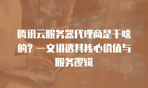 腾讯云服务器代理商是干啥的？一文讲透其核心价值与服务逻辑