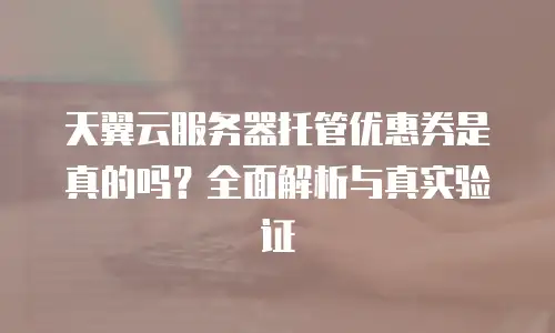 天翼云服务器托管优惠券是真的吗？全面解析与真实验证