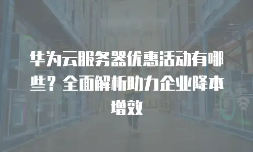 华为云服务器优惠活动有哪些？全面解析助力企业降本增效