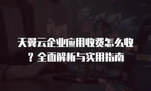 天翼云企业应用收费怎么收？全面解析与实用指南