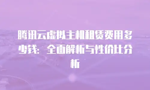 腾讯云虚拟主机租赁费用多少钱：全面解析与性价比分析