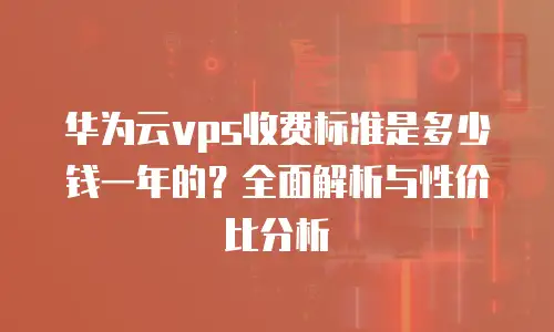 华为云vps收费标准是多少钱一年的？全面解析与性价比分析