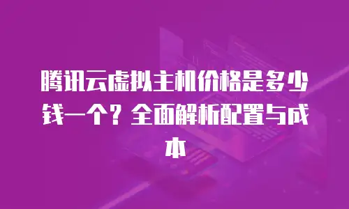 腾讯云虚拟主机价格是多少钱一个？全面解析配置与成本