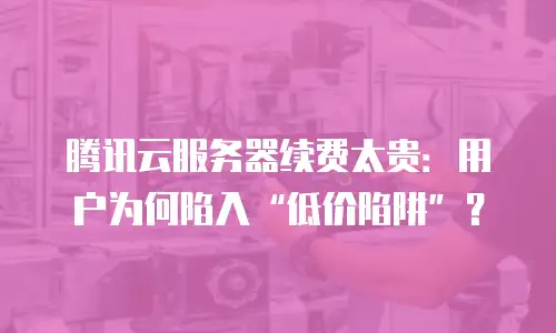 腾讯云服务器续费太贵：用户为何陷入“低价陷阱”？