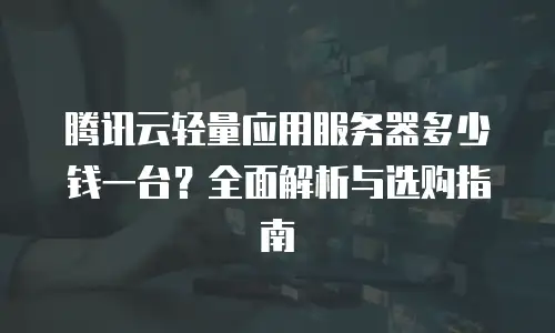 腾讯云轻量应用服务器多少钱一台？全面解析与选购指南