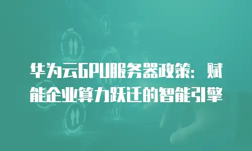 华为云GPU服务器政策：赋能企业算力跃迁的智能引擎