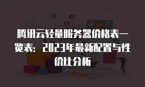 腾讯云轻量服务器价格表一览表：2023年最新配置与性价比分析