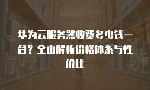 华为云服务器收费多少钱一台？全面解析价格体系与性价比