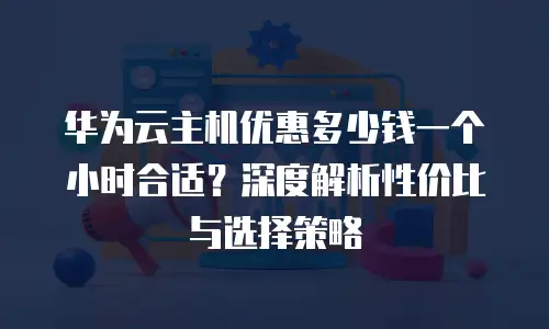 华为云主机优惠多少钱一个小时合适？深度解析性价比与选择策略