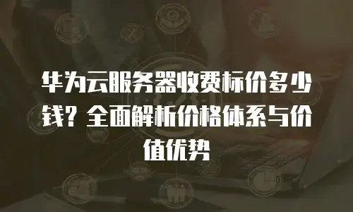 华为云服务器收费标价多少钱？全面解析价格体系与价值优势
