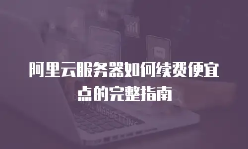 阿里云服务器如何续费便宜点的完整指南