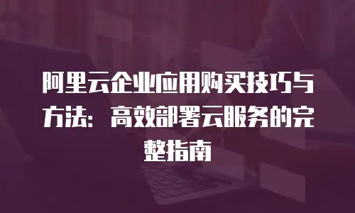 阿里云企业应用购买技巧与方法：高效部署云服务的完整指南