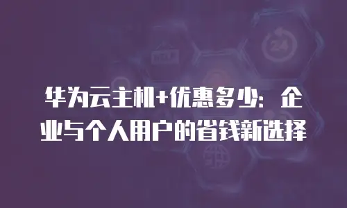 华为云主机+优惠多少：企业与个人用户的省钱新选择