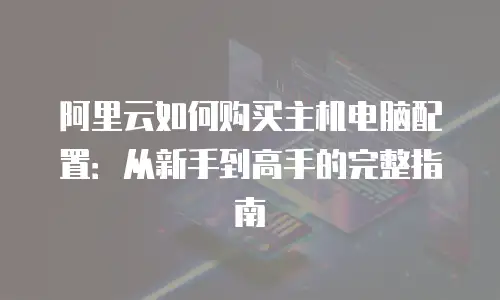 阿里云如何购买主机电脑配置：从新手到高手的完整指南