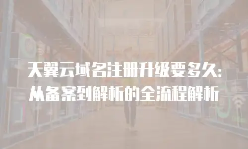 天翼云域名注册升级要多久：从备案到解析的全流程解析