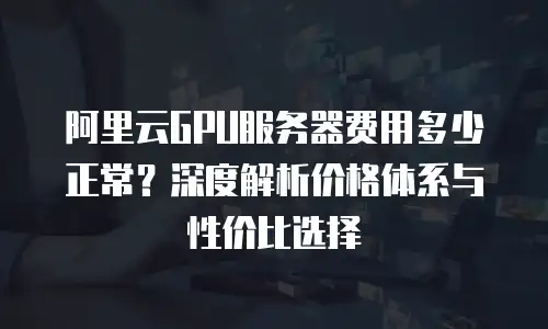 阿里云GPU服务器费用多少正常？深度解析价格体系与性价比选择