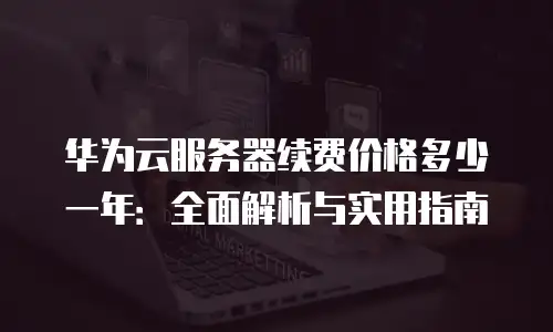 华为云服务器续费价格多少一年：全面解析与实用指南