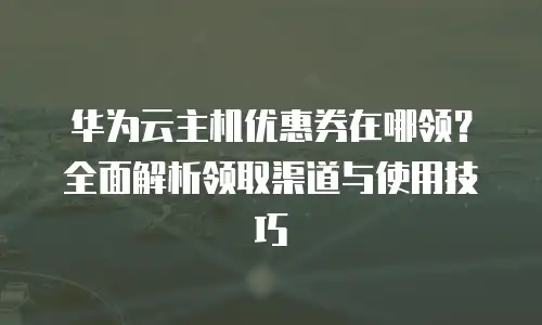 华为云主机优惠券在哪领？全面解析领取渠道与使用技巧