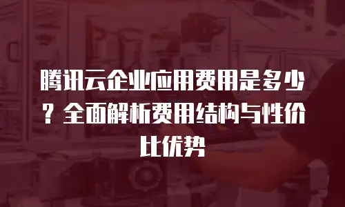 腾讯云企业应用费用是多少？全面解析费用结构与性价比优势