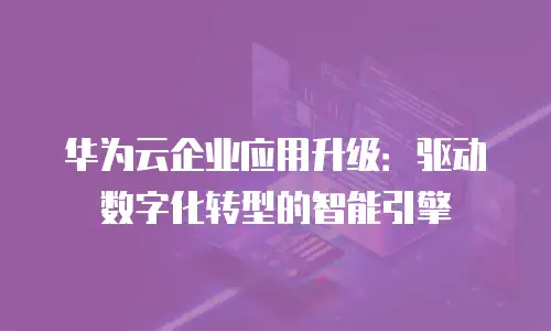 华为云企业应用升级：驱动数字化转型的智能引擎