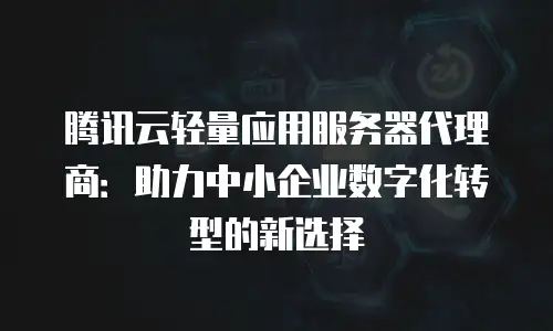 腾讯云轻量应用服务器代理商：助力中小企业数字化转型的新选择