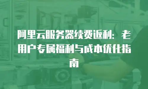 阿里云服务器续费返利：老用户专属福利与成本优化指南