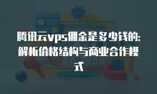 腾讯云vps佣金是多少钱的：解析价格结构与商业合作模式