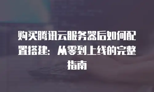 购买腾讯云服务器后如何配置搭建：从零到上线的完整指南