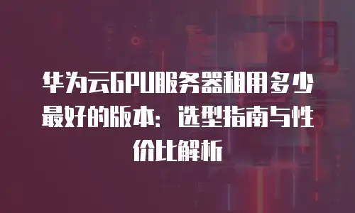 华为云GPU服务器租用多少最好的版本：选型指南与性价比解析