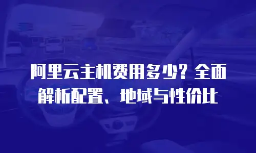 阿里云主机费用多少？全面解析配置、地域与性价比