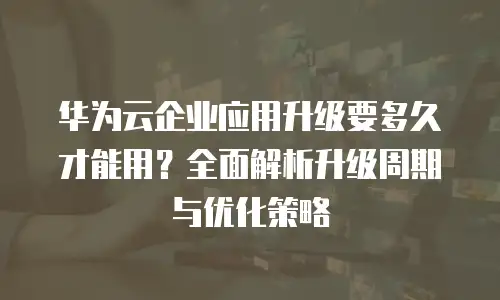 华为云企业应用升级要多久才能用？全面解析升级周期与优化策略