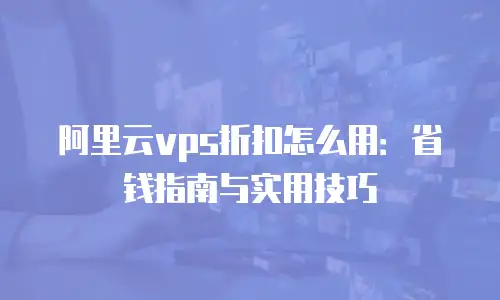 阿里云vps折扣怎么用：省钱指南与实用技巧
