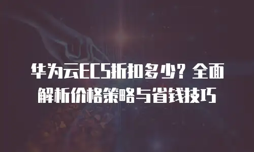 华为云ECS折扣多少？全面解析价格策略与省钱技巧