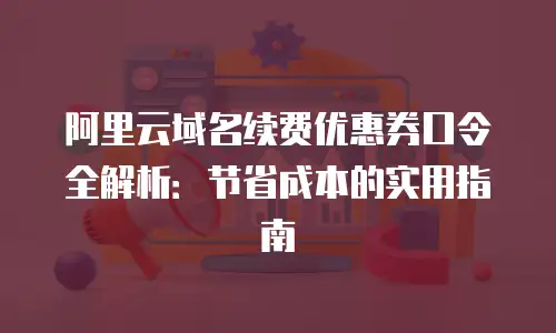 阿里云域名续费优惠券口令全解析：节省成本的实用指南
