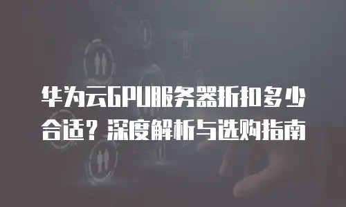 华为云GPU服务器折扣多少合适？深度解析与选购指南