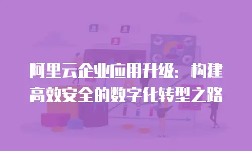 阿里云企业应用升级：构建高效安全的数字化转型之路