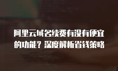 阿里云域名续费有没有便宜的功能？深度解析省钱策略