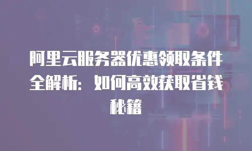 阿里云服务器优惠领取条件全解析：如何高效获取省钱秘籍